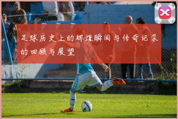 足球历史上的辉煌瞬间与传奇记录的回顾与展望