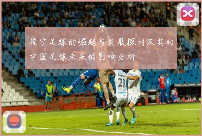 崔宁足球的崛起与发展探讨及其对中国足球未来的影响分析